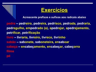 pedra – pedreiro, pedreira, pedrisco, pedrada, pedraria,
pedregulho, empedrado (a), apedrejar, apedrejamento,
petrificar, petrificação
livro – livraria, livreiro, livreco, livrinho
sabão – sabonete, saboneteira, ensaboar
cabeça – encabeçamento, encabeçar, cabeçorra
filme
pé
ExercíciosExercícios
Acrescente prefixos e sufixos aos radicais abaixo
 