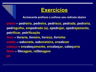 pedra – pedreiro, pedreira, pedrisco, pedrada, pedraria,
pedregulho, empedrado (a), apedrejar, apedrejamento,
petrificar, petrificação
livro – livraria, livreiro, livreco, livrinho
sabão – sabonete, saboneteira, ensaboar
cabeça – encabeçamento, encabeçar, cabeçorra
filme – filmagem, refilmagem
pé
ExercíciosExercícios
Acrescente prefixos e sufixos aos radicais abaixo
 
