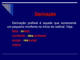 DerivaçãoDerivação
Derivação prefixal é aquela que acrescenta
um pequeno morfema no início do radical. Veja:
feliz - infeliz
contente - descontente
surgir - ressurgir
calçar
 