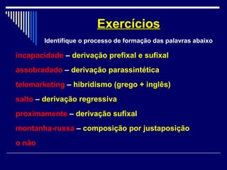 incapacidade – derivação prefixal e sufixal
assobradado – derivação parassintética
telemarketing – hibridismo (grego + inglês)
salto – derivação regressiva
proximamente – derivação sufixal
montanha-russa – composição por justaposição
o não
ExercíciosExercícios
Identifique o processo de formação das palavras abaixo
 