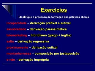 incapacidade – derivação prefixal e sufixal
assobradado – derivação parassintética
telemarketing – hibridismo (grego + inglês)
salto – derivação regressiva
proximamente – derivação sufixal
montanha-russa – composição por justaposição
o não – derivação imprópria
ExercíciosExercícios
Identifique o processo de formação das palavras abaixo
 