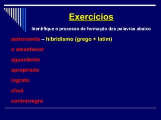 astronomia – hibridismo (grego + latim)
o amanhecer
aguardente
apropriado
ingrato
chuá
contrarregra
ExercíciosExercícios
Identifique o processo de formação das palavras abaixo
 
