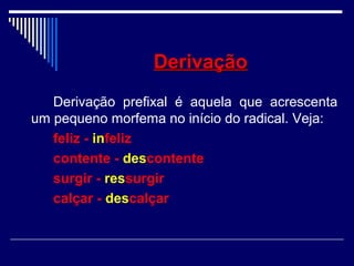 DerivaçãoDerivação
Derivação prefixal é aquela que acrescenta
um pequeno morfema no início do radical. Veja:
feliz - infeliz
contente - descontente
surgir - ressurgir
calçar - descalçar
 