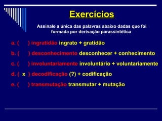 a. ( ) ingratidão ingrato + gratidão
b. ( ) desconhecimento desconhecer + conhecimento
c. ( ) involuntariamente involuntário + voluntariamente
d. ( x ) decodificação (?) + codificação
e. ( ) transmutação transmutar + mutação
ExercíciosExercícios
Assinale a única das palavras abaixo dadas que foi
formada por derivação parassintética
 