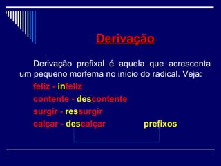 DerivaçãoDerivação
Derivação prefixal é aquela que acrescenta
um pequeno morfema no início do radical. Veja:
feliz - infeliz
contente - descontente
surgir - ressurgir
calçar - descalçar prefixos
 