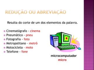 Resulta do corte de um dos elementos da palavra.
 Cinematógrafo - cinema
 Pneumático - pneu
 Fotografia - foto
 Metropolitano – metrô
 Motocicleta – moto
 Telefone - fone
microcomputador
micro
 