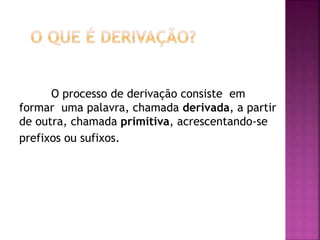O processo de derivação consiste em
formar uma palavra, chamada derivada, a partir
de outra, chamada primitiva, acrescentando-se
prefixos ou sufixos.
 