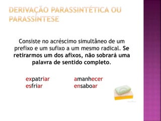 Consiste no acréscimo simultâneo de um
prefixo e um sufixo a um mesmo radical. Se
retirarmos um dos afixos, não sobrará uma
palavra de sentido completo.
expatriar amanhecer
esfriar ensaboar
 
