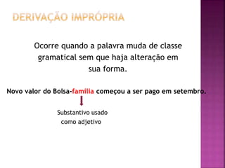 Ocorre quando a palavra muda de classe
gramatical sem que haja alteração em
sua forma.
Novo valor do Bolsa-família começou a ser pago em setembro.
Substantivo usado
como adjetivo
 
