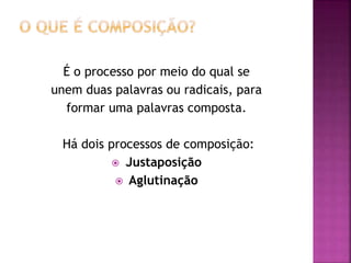 É o processo por meio do qual se
unem duas palavras ou radicais, para
formar uma palavras composta.
Há dois processos de composição:
 Justaposição
 Aglutinação
 