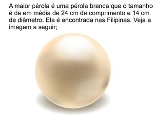 A maior pérola é uma pérola branca que o tamanho
é de em média de 24 cm de comprimento e 14 cm
de diâmetro. Ela é encontrada nas Filipinas. Veja a
imagem a seguir;
 