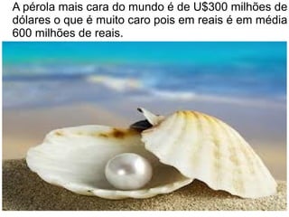 A pérola mais cara do mundo é de U$300 milhões de
dólares o que é muito caro pois em reais é em média
600 milhões de reais.
 