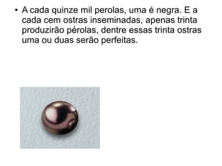 ●   A cada quinze mil perolas, uma é negra. E a
    cada cem ostras inseminadas, apenas trinta
    produzirão pérolas, dentre essas trinta ostras
    uma ou duas serão perfeitas.




             ￧
 
