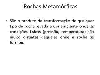 Rochas Metamórficas São o produto da transformação de qualquer tipo de rocha levada a um ambiente onde as condições físicas (pressão, temperatura) são muito distintas daquelas onde a rocha se formou. 
