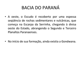 BACIA DO PARANÁ A oeste, o Escudo é recoberto por uma espessa seqüência de rochas sedimentares e vulcânicas, que começa na Escarpa da Serrinha, chegando à divisa oeste do Estado, abrangendo o Segundo e Terceiro Planaltos Paranaenses.  No início de sua formação, ainda existia a Gondwana. 