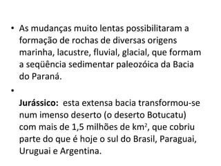 As mudanças muito lentas possibilitaram a formação de rochas de diversas origens marinha, lacustre, fluvial, glacial, que formam a seqüência sedimentar paleozóica da Bacia do Paraná. Jurássico:  esta extensa bacia transformou-se num imenso deserto (o deserto Botucatu) com mais de 1,5 milhões de km 2 , que cobriu parte do que é hoje o sul do Brasil, Paraguai, Uruguai e Argentina. 
