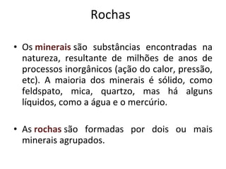 Rochas Os  minerais  são substâncias encontradas na natureza, resultante de milhões de anos de processos inorgânicos (ação do calor, pressão, etc). A maioria dos minerais é sólido, como feldspato, mica, quartzo, mas há alguns líquidos, como a água e o mercúrio. As  rochas   são formadas por dois ou mais minerais agrupados. 