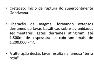 Cretáceo: Início da ruptura do supercontinente Gondwana.  Liberação de magma, formando extensos derrames de lavas basálticas sobre as unidades sedimentares. Estes derrames atingiram até 1.500m de espessura e cobriram mais de 1.200.000 km 2 .  A alteração destas lavas resulta na famosa "terra roxa".  