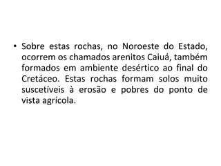 Sobre estas rochas, no Noroeste do Estado, ocorrem os chamados arenitos Caiuá, também formados em ambiente desértico ao final do Cretáceo. Estas rochas formam solos muito suscetíveis à erosão e pobres do ponto de vista agrícola. 