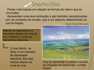 DepressõesDepressões
Área de depressão no parque nacional
da Chapada dos Guimarães, no Mato
Grosso.
Mauricio Simonetti/Olhar imagem
Quando as depressões se
encontram abaixo do nível do
mar, recebem o nome de
depressões absolutas.
• Partes mais baixas em relação às formas de relevo que as
circundam.
• Apresentam uma leve inclinação e são também caracterizadas
por um processo de erosão, que é um aspecto determinante na
sua formação.
O mar Morto, na
Ásia, é um exemplo
de depressão
absoluta. Ele está
metros abaixo do
nível do mar.
 