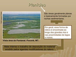 PlaníciesPlanícies
Vista área do Pantanal. Poconé, MT.
PalêZuppani/Pulsar
São áreas geralmente planas
e basicamente formadas por
rochas sedimentares.
Mais intenso o trabalho de deposição do material
erodido pelos agentes modificadores do relevo.
Em geral, essa forma de
relevo é encontrada ao
longo dos grandes rios e
nas proximidades de lagos
e mares.
 