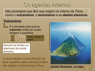 Os agentes internosOs agentes internos
Vulcanismo
Vulcão Stromboli, na Itália.
JeanduBoisberranger/Hemis/Corbis/LatinStock
São processos que têm sua origem no interior da Terra,
como o vulcanismo, o tectonismo e os abalos sísmicos.
Através de fendas ou
aberturas da crosta
terrestre.
Lavas, cinzas e
gases.
É a atividade pela qual os
materiais vindos do manto
atingem a superfície.
A acumulação e consolidação da
lava expelida pelos vulcões podem
dar origem a montanhas e ilhas.
 
