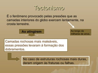 No caso de estruturas rochosas mais duras,
deram origem às fraturas ou falhas.
TectonismoTectonismo
É o fenômeno provocado pelas pressões que as
camadas interiores do globo exercem lentamente, na
crosta terrestre.
Ao longo de
milhares de anos.
Camadas rochosas mais maleáveis,
essas pressões levaram à formação dos
dobramentos.
Ao atingirem
 