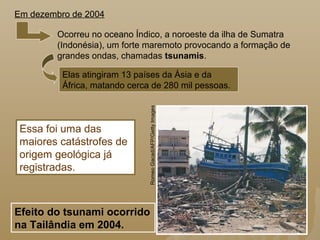 Ocorreu no oceano Índico, a noroeste da ilha de Sumatra
(Indonésia), um forte maremoto provocando a formação de
grandes ondas, chamadas tsunamis.
Elas atingiram 13 países da Ásia e da
África, matando cerca de 280 mil pessoas.
Essa foi uma das
maiores catástrofes de
origem geológica já
registradas.
Em dezembro de 2004
Efeito do tsunami ocorrido
na Tailândia em 2004.
RomeoGacad/AFP/GettyImages
 