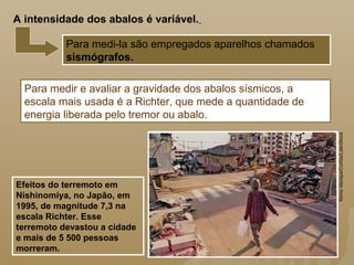 Para medir e avaliar a gravidade dos abalos sísmicos, a
escala mais usada é a Richter, que mede a quantidade de
energia liberada pelo tremor ou abalo.
Efeitos do terremoto em
Nishinomiya, no Japão, em
1995, de magnitude 7,3 na
escala Richter. Esse
terremoto devastou a cidade
e mais de 5 500 pessoas
morreram.
Para medi-la são empregados aparelhos chamados
sismógrafos.
A intensidade dos abalos é variável.
KimioIda/epa/Corbis/LatinStock
 