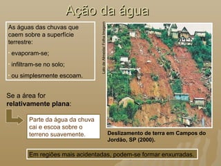 Ação da águaAção da água
As águas das chuvas que
caem sobre a superfície
terrestre:
• evaporam-se;
• infiltram-se no solo;
• ou simplesmente escoam.
Parte da água da chuva
cai e escoa sobre o
terreno suavemente. Deslizamento de terra em Campos do
Jordão, SP (2000).
LalodeAlmeida/FolhaImagem
Em regiões mais acidentadas, podem-se formar enxurradas.
Se a área for
relativamente plana:
 