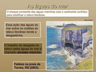 As águas do marAs águas do mar
Essa ação das águas do
mar sobre os costões do
relevo litorâneo tende a
desgastá-los.
Kim-Ir-Sem
Falésia na praia de
Torres, RS (2003).
O trabalho de desgaste do
relevo pelas águas do mar é
chamado abrasão marinha.
O choque constante das águas marinhas com o continente contribui
para modificar o relevo litorâneo.
 