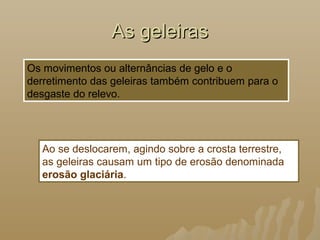 As geleirasAs geleiras
Os movimentos ou alternâncias de gelo e o
derretimento das geleiras também contribuem para o
desgaste do relevo.
Ao se deslocarem, agindo sobre a crosta terrestre,
as geleiras causam um tipo de erosão denominada
erosão glaciária.
 