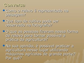 ConversaConversa
 Como o relevo é representado naComo o relevo é representado na
paisagem?paisagem?
 Que tipo de cultivo pode serQue tipo de cultivo pode ser
observado na fotografia?observado na fotografia?
 O que as pessoas fizeram nessa formaO que as pessoas fizeram nessa forma
de relevo para tornar possível ade relevo para tornar possível a
prática da agricultura?prática da agricultura?
 Na sua opinião, é possível praticar aNa sua opinião, é possível praticar a
agricultura nesse lugar utilizandoagricultura nesse lugar utilizando
máquinas agrícolas de grande porte?máquinas agrícolas de grande porte?
Por quê?Por quê?
 