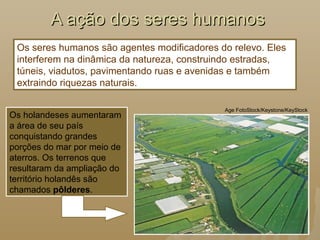 A ação dos seres humanosA ação dos seres humanos
Os seres humanos são agentes modificadores do relevo. Eles
interferem na dinâmica da natureza, construindo estradas,
túneis, viadutos, pavimentando ruas e avenidas e também
extraindo riquezas naturais.
Os holandeses aumentaram
a área de seu país
conquistando grandes
porções do mar por meio de
aterros. Os terrenos que
resultaram da ampliação do
território holandês são
chamados pôlderes.
Age FotoStock/Keystone/KeyStock
 