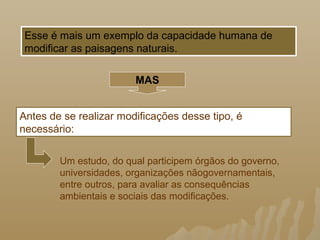 Antes de se realizar modificações desse tipo, é
necessário:
Esse é mais um exemplo da capacidade humana de
modificar as paisagens naturais.
MAS
Um estudo, do qual participem órgãos do governo,
universidades, organizações nãogovernamentais,
entre outros, para avaliar as consequências
ambientais e sociais das modificações.
 