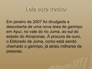 Leia este trecho:Leia este trecho:
Em janeiro de 2007 foi divulgada a
descoberta de uma nova área de garimpo
em Apuí, no vale do rio Juma, ao sul do
estado do Amazonas. À procura de ouro,
o Eldorado de Juma, como está sendo
chamado o garimpo, já atraiu milhares de
pessoas.
 