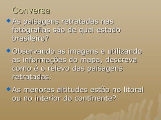 ConversaConversa
 As paisagens retratadas nasAs paisagens retratadas nas
fotografias são de qual estadofotografias são de qual estado
brasileiro?brasileiro?
 Observando as imagens e utilizandoObservando as imagens e utilizando
as informações do mapa, descrevaas informações do mapa, descreva
como é o relevo das paisagenscomo é o relevo das paisagens
retratadas.retratadas.
 As menores altitudes estão no litoralAs menores altitudes estão no litoral
ou no interior do continente?ou no interior do continente?
 