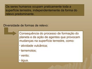 Os seres humanos ocupam praticamente toda a
superfície terrestre, independentemente da forma do
relevo predominante.
Consequência do processo de formação do
planeta e da ação de agentes que provocam
mudanças na superfície terrestre, como:
• atividade vulcânica;
• terremotos;
• vento;
• água.
Diversidade de formas de relevo:
 