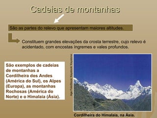 Cadeias de montanhasCadeias de montanhas
Cordilheira do Himalaia, na Ásia.
AgeFotoStock/Keystock/Keystone
São exemplos de cadeias
de montanhas a
Cordilheira dos Andes
(América do Sul), os Alpes
(Europa), as montanhas
Rochosas (América do
Norte) e o Himalaia (Ásia).
São as partes do relevo que apresentam maiores altitudes.
Constituem grandes elevações da crosta terrestre, cujo relevo é
acidentado, com encostas íngremes e vales profundos.
 