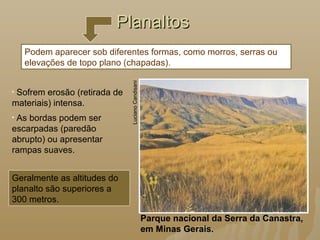PlanaltosPlanaltos
Parque nacional da Serra da Canastra,
em Minas Gerais.
LucianoCandisani
• Sofrem erosão (retirada de
materiais) intensa.
• As bordas podem ser
escarpadas (paredão
abrupto) ou apresentar
rampas suaves.
Podem aparecer sob diferentes formas, como morros, serras ou
elevações de topo plano (chapadas).
Geralmente as altitudes do
planalto são superiores a
300 metros.
 