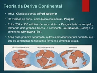 Teoria da Deriva Continental
• 1912 - Cientista alemão Alfred Wegener
• Há milhões de anos - único bloco continental - Pangeia.
• Entre 200 e 250 milhões de anos atrás, a Pangeia teria se rompido,
formando dois grandes blocos, o continente Laurasiático (Norte) e o
continente Gondwana (Sul).
• Após essa primeira separação, outras subdivisões teriam ocorrido, até
que os continentes tomassem a forma e a dimensão atuais.
 