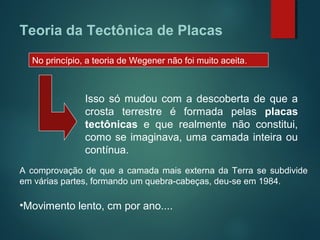 No princípio, a teoria de Wegener não foi muito aceita.
Isso só mudou com a descoberta de que a
crosta terrestre é formada pelas placas
tectônicas e que realmente não constitui,
como se imaginava, uma camada inteira ou
contínua.
A comprovação de que a camada mais externa da Terra se subdivide
em várias partes, formando um quebra-cabeças, deu-se em 1984.
•Movimento lento, cm por ano....
Teoria da Tectônica de Placas
 