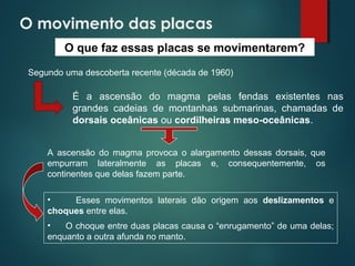 O movimento das placas
• Esses movimentos laterais dão origem aos deslizamentos e
choques entre elas.
• O choque entre duas placas causa o “enrugamento” de uma delas;
enquanto a outra afunda no manto.
O que faz essas placas se movimentarem?
Segundo uma descoberta recente (década de 1960)
É a ascensão do magma pelas fendas existentes nas
grandes cadeias de montanhas submarinas, chamadas de
dorsais oceânicas ou cordilheiras meso-oceânicas.
A ascensão do magma provoca o alargamento dessas dorsais, que
empurram lateralmente as placas e, consequentemente, os
continentes que delas fazem parte.
 