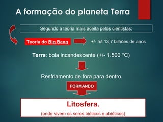 A formação do planeta Terra
Resfriamento de fora para dentro.
Segundo a teoria mais aceita pelos cientistas:
Teoria do Big Bang +/- há 13,7 bilhões de anos
Terra: bola incandescente (+/- 1.500 °C)
FORMANDO
Litosfera.
(onde vivem os seres bióticos e abióticos)
 