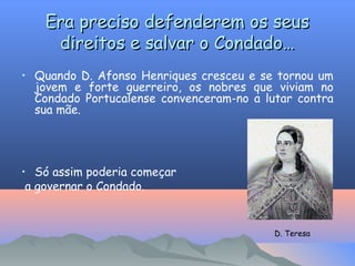 Era preciso defenderem os seus
Era preciso defenderem os seus
direitos e salvar o Condado…
direitos e salvar o Condado…
• Quando D. Afonso Henriques cresceu e se tornou um
jovem e forte guerreiro, os nobres que viviam no
Condado Portucalense convenceram-no a lutar contra
sua mãe.
• Só assim poderia começar
a governar o Condado.
D. Teresa
 