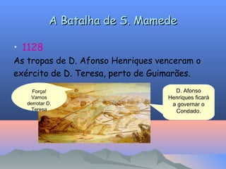 A Batalha de S. Mamede
A Batalha de S. Mamede
• 1128
As tropas de D. Afonso Henriques venceram o
exército de D. Teresa, perto de Guimarães.
D. Afonso
Henriques ficará
a governar o
Condado.
Força!
Vamos
derrotar D.
Teresa
 