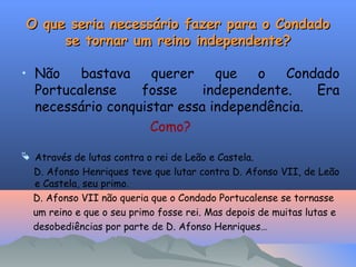 O que seria necessário fazer para o Condado
O que seria necessário fazer para o Condado
se tornar um reino independente?
se tornar um reino independente?
• Não bastava querer que o Condado
Portucalense fosse independente. Era
necessário conquistar essa independência.
Como?
 Através de lutas contra o rei de Leão e Castela.
D. Afonso Henriques teve que lutar contra D. Afonso VII, de Leão
e Castela, seu primo.
D. Afonso VII não queria que o Condado Portucalense se tornasse
um reino e que o seu primo fosse rei. Mas depois de muitas lutas e
desobediências por parte de D. Afonso Henriques…
 