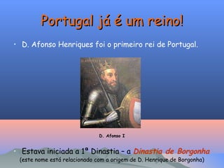 Portugal já é um reino!
Portugal já é um reino!
• D. Afonso Henriques foi o primeiro rei de Portugal.
D. Afonso I
• Estava iniciada a 1ª Dinastia – a Dinastia de Borgonha
(este nome está relacionado com a origem de D. Henrique de Borgonha)
 