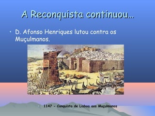 A Reconquista continuou…
A Reconquista continuou…
• D. Afonso Henriques lutou contra os
Muçulmanos.
• 1147 - Conquista de Lisboa aos Muçulmanos
 