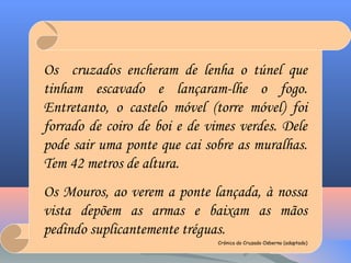 Os cruzados encheram de lenha o túnel que
tinham escavado e lançaram-lhe o fogo.
Entretanto, o castelo móvel (torre móvel) foi
forrado de coiro de boi e de vimes verdes. Dele
pode sair uma ponte que cai sobre as muralhas.
Tem 42 metros de altura.
Os Mouros, ao verem a ponte lançada, à nossa
vista depõem as armas e baixam as mãos
pedindo suplicantemente tréguas.
Crónica do Cruzado Osberno (adaptado)
 